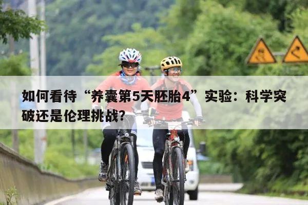 如何看待“养囊第5天胚胎4”实验:科学突破还是伦理挑战?