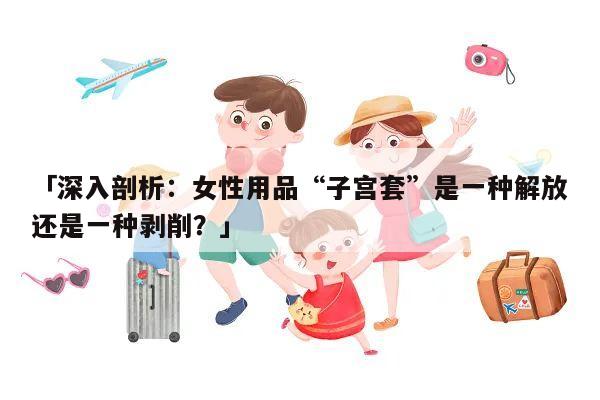 「深入剖析：女性用品“子宫套”是一种解放还是一种剥削？」