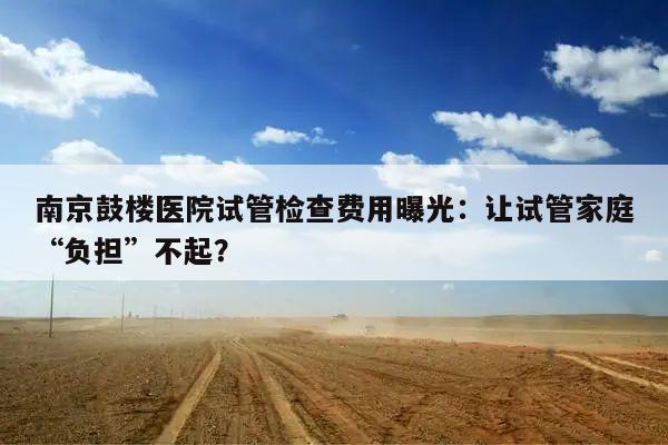 南京鼓楼医院试管检查费用曝光:让试管家庭“负担”不起?
