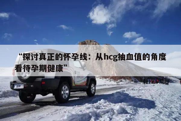 “探讨真正的怀孕线:从hcg抽血值的角度看待孕期健康”