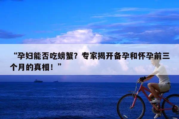 “孕妇能否吃螃蟹?专家揭开备孕和怀孕前三个月的真相!”