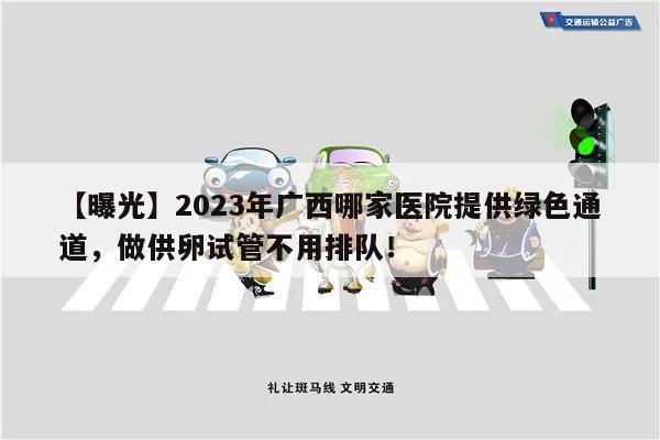 【曝光】2023年广西哪家医院提供绿色通道,做供卵试管不用排队!