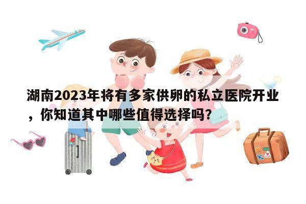 湖南2023年将有多家供卵的私立医院开业，你知道其中哪些值得选择吗？