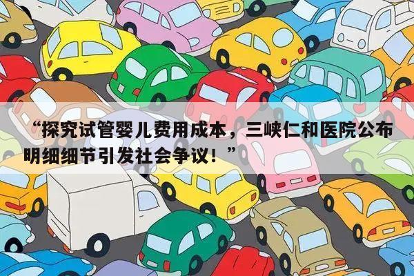 “探究试管婴儿费用成本,三峡仁和医院公布明细细节引发社会争议!”