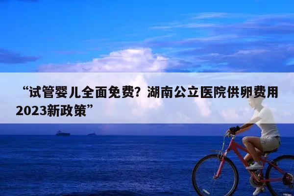 “试管婴儿全面免费?湖南公立医院供卵费用2023新政策”