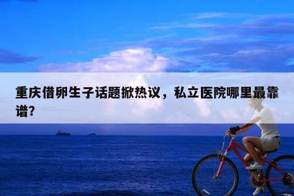 重庆借卵生子话题掀热议,私立医院哪里最靠谱?