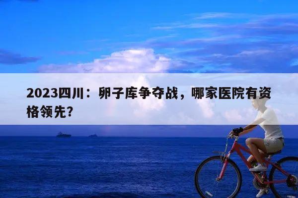 2023四川:卵子库争夺战,哪家医院有资格领先?