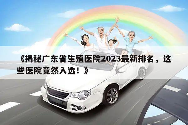 《揭秘广东省生殖医院2023最新排名，这些医院竟然入选！》