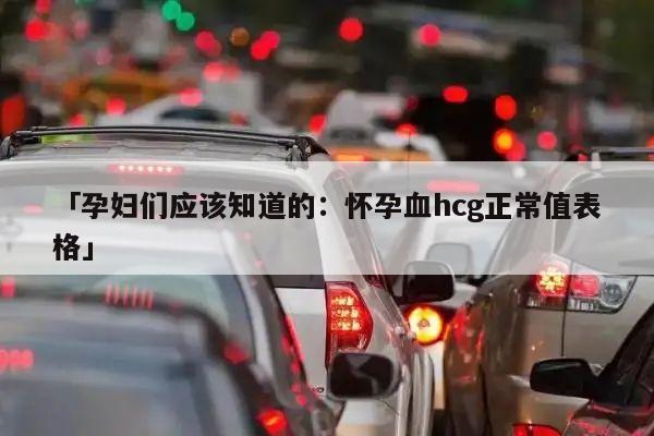 「孕妇们应该知道的:怀孕血hcg正常值表格」