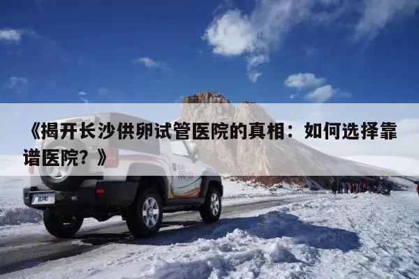 《揭开长沙供卵试管医院的真相:如何选择靠谱医院?》