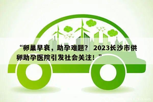 “卵巢早衰，助孕难题？ 2023长沙市供卵助孕医院引发社会关注！”