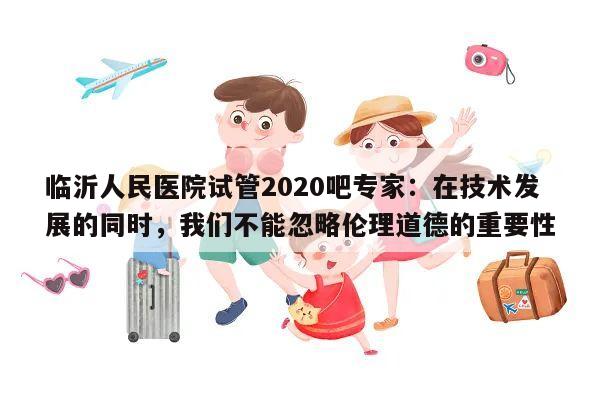 临沂人民医院试管2020吧专家:在技术发展的同时,我们不能忽略伦理道德的重要性