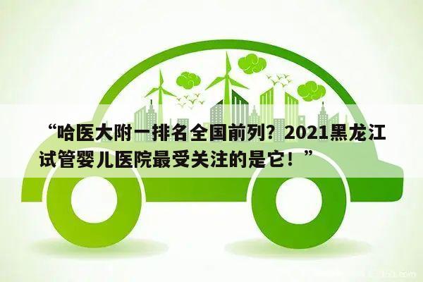 “哈医大附一排名全国前列?2021黑龙江试管婴儿医院最受关注的是它!”