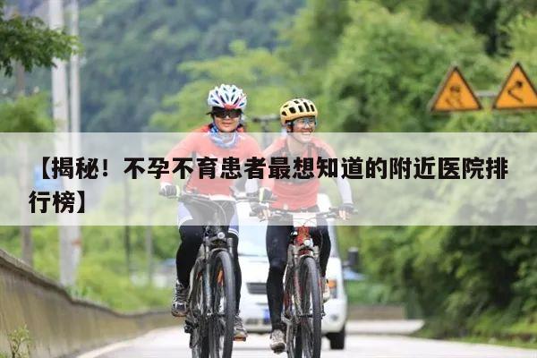 【揭秘！不孕不育患者最想知道的附近医院排行榜】