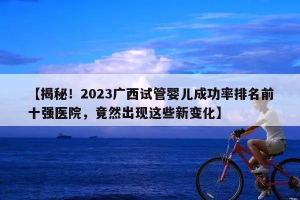 【揭秘！2023广西试管婴儿成功率排名前十强医院，竟然出现这些新变化】