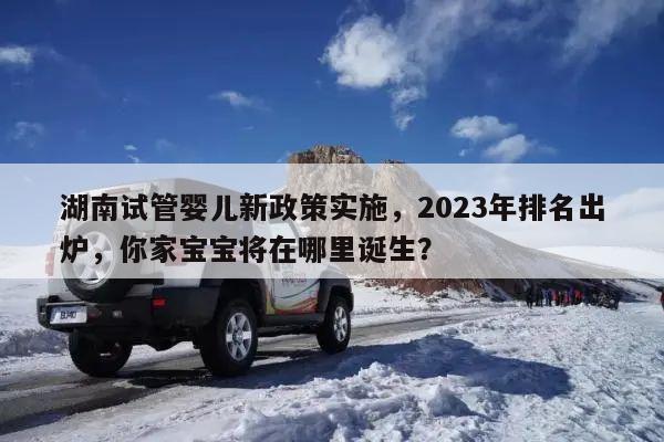 湖南试管婴儿新政策实施,2023年排名出炉,你家宝宝将在哪里诞生?