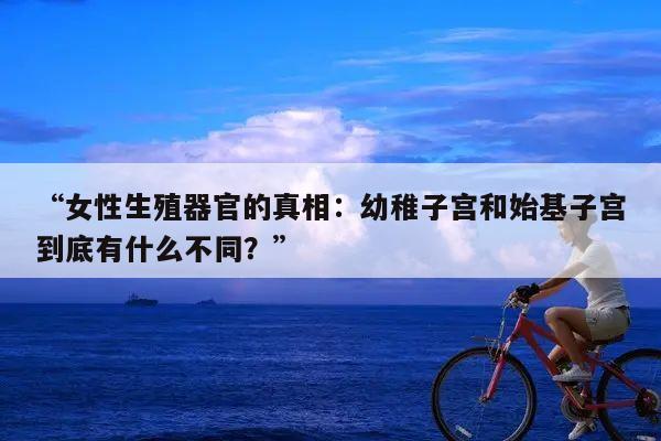“女性生殖器官的真相:幼稚子宫和始基子宫到底有什么不同?”