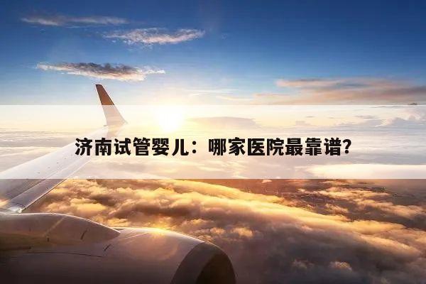 济南试管婴儿：哪家医院最靠谱？