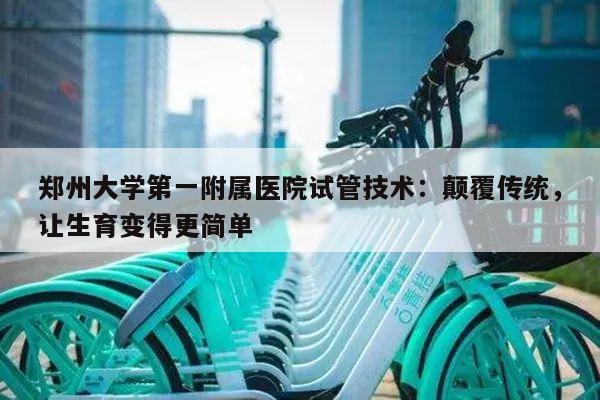 郑州大学第一附属医院试管技术:颠覆传统,让生育变得更简单