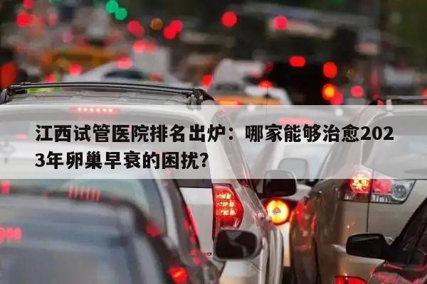 江西试管医院排名出炉：哪家能够治愈2023年卵巢早衰的困扰？