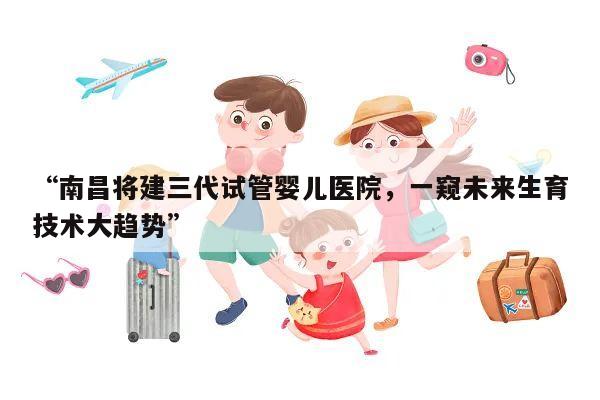 “南昌将建三代试管婴儿医院,一窥未来生育技术大趋势”