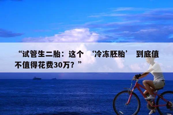 “试管生二胎:这个 ‘冷冻胚胎’ 到底值不值得花费30万?”
