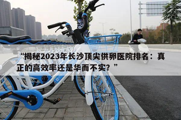 揭秘2023年长沙顶尖供卵医院排名:真正的高效率还是华而不实?