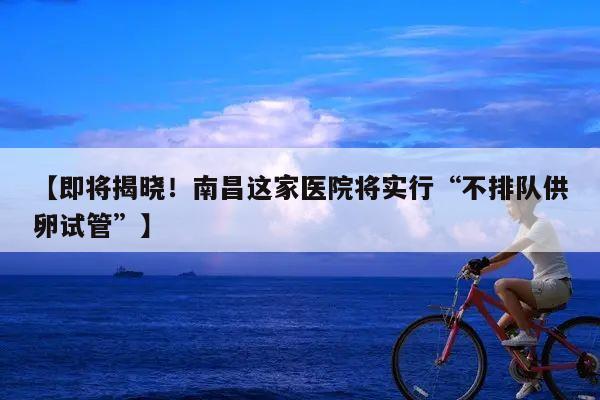 即将揭晓！南昌这家医院将实行“不排队供卵试管”