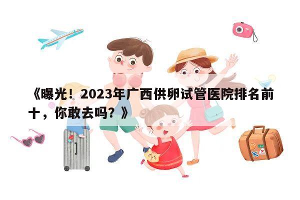 曝光！2023年广西供卵试管医院排名前十，你敢去吗？