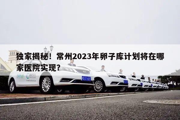 独家揭秘!常州2023年卵子库计划将在哪家医院实现?