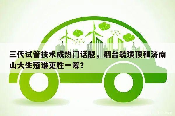 三代试管技术成热门话题,烟台毓璜顶和济南山大生殖谁更胜一筹?