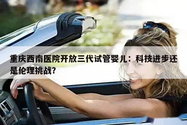 重庆西南医院开放三代试管婴儿：科技进步还是伦理挑战？