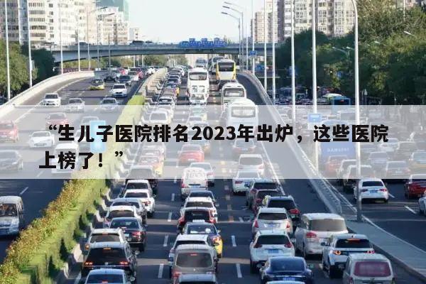 “生儿子医院排名2023年出炉，这些医院上榜了！”