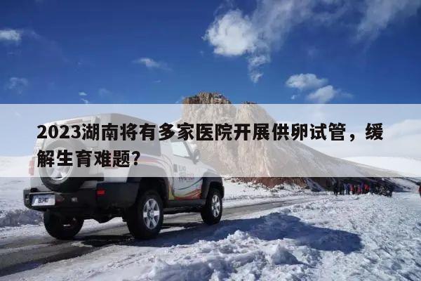 2023湖南将有多家医院开展供卵试管,缓解生育难题?