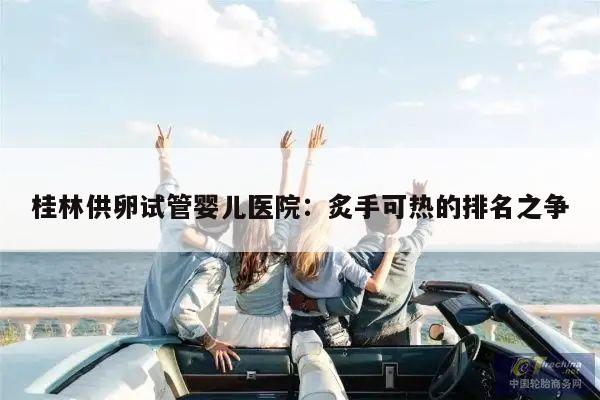 桂林供卵试管婴儿医院:炙手可热的排名之争