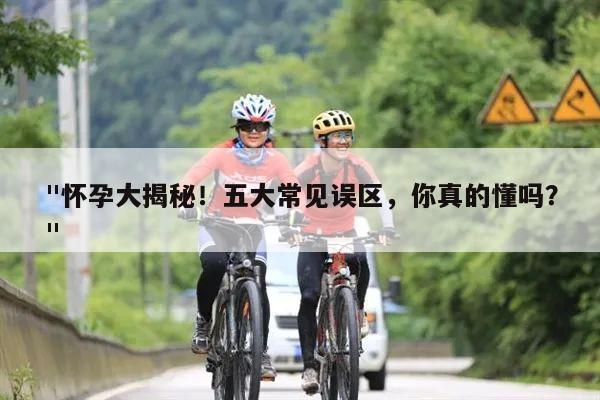 "怀孕大揭秘！五大常见误区，你真的懂吗？"