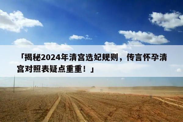 「揭秘2024年清宫选妃规则，传言怀孕清宫对照表疑点重重！」