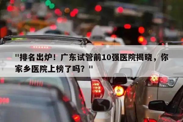 "排名出炉!广东试管前10强医院揭晓,你家乡医院上榜了吗?"
