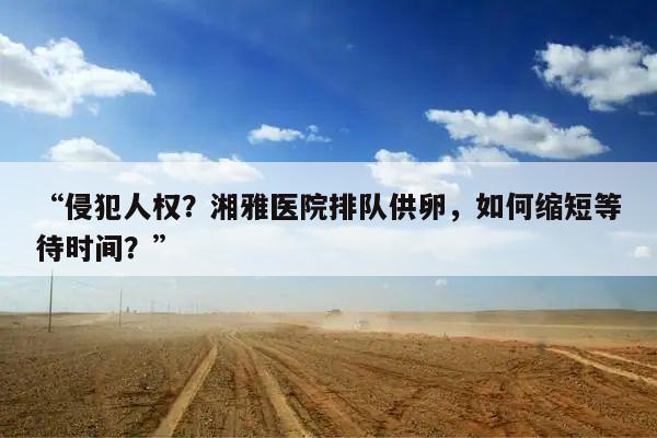“侵犯人权?湘雅医院排队供卵,如何缩短等待时间?”