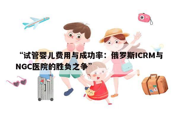 “试管婴儿费用与成功率:俄罗斯ICRM与NGC医院的胜负之争”