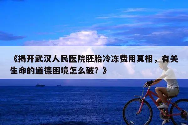 《揭开武汉人民医院胚胎冷冻费用真相,有关生命的道德困境怎么破?》