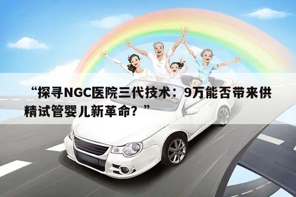 探寻NGC医院三代技术:9万能否带来供精试管婴儿新革命?