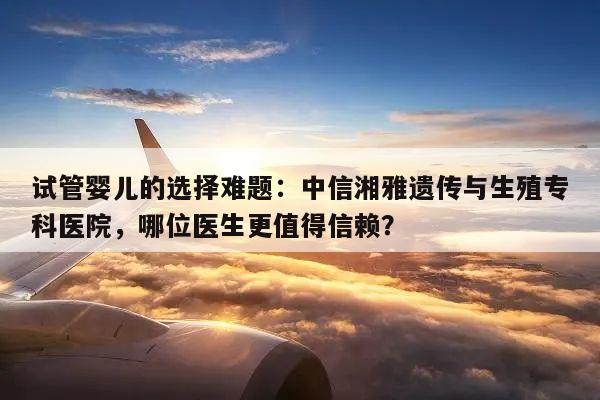 试管婴儿的选择难题：中信湘雅遗传与生殖专科医院，哪位医生更值得信赖？