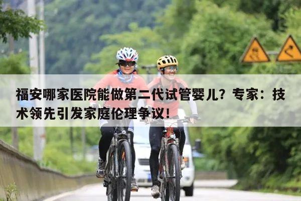 福安哪家医院能做第二代试管婴儿?专家:技术领先引发家庭伦理争议!