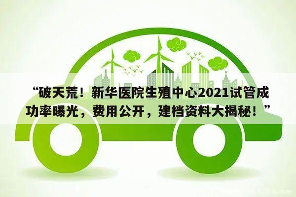 “破天荒!新华医院生殖中心2021试管成功率曝光,费用公开,建档资料大揭秘!”
