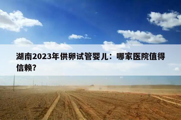 湖南2023年供卵试管婴儿：哪家医院值得信赖？