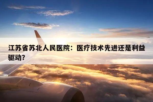 江苏省苏北人民医院:医疗技术先进还是利益驱动?