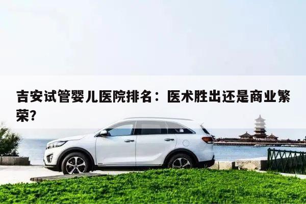 吉安试管婴儿医院排名:医术胜出还是商业繁荣?