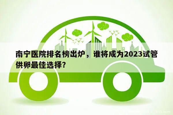 南宁医院排名榜出炉，谁将成为2023试管供卵最佳选择？