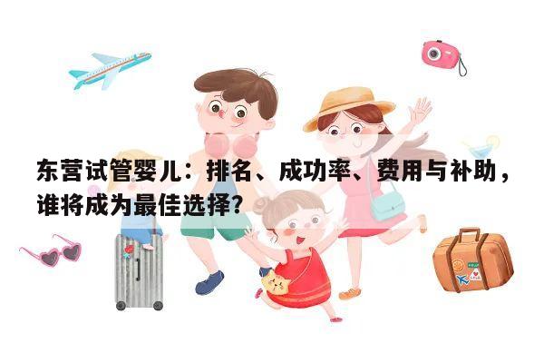 东营试管婴儿:排名、成功率、费用与补助,谁将成为最佳选择?